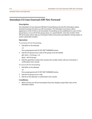 Page 3383-6 Attendant CO Line External (Off-Net) Forward
Attendant Features and Operation
Attendant CO Line External (Off-Net) Forward
Description
The Attendant CO Line External (Off-Net) Forward feature lets the first Attendant station 
forward incoming CO calls to an off-net location. The Attendant must have a direct 
appearance of the CO line to be forwarded. Forwarding can be established on a per CO line 
group basis or on an all CO line groups basis. In a speed dial bin, store the number of the 
off-net...