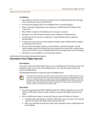 Page 3403-8Attendant Day/Night/Special
Attendant Features and Operation
Conditions
» Key telephones and SLTs can leave a message. SLTs are notified that they left a message 
with a warning tone when going off-hook.
» Incoming and outgoing calls are not inhibited with a message displayed.
» When a message is displayed by a key telephone, the DND button LED flashes at the 
15 ipm rate.
» When DND is invoked on the telephone, the message is canceled.
» Message Access (with desired message) may be assigned to a...