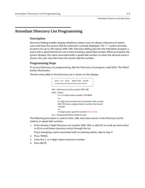 Page 341Attendant Directory List Programming 3-9
Attendant Features and Operation
Attendant Directory List Programming
Description
Directory Dialing enables display telephone station users to obtain a directory of station 
users and have the system dial the extension currently displayed. The STS system provides 
locations for up to 200 names (000-199). Directory dialing also lets the Attendant program a 
name with a speed dial bin for use in later locating a speed dial number. When prompted, the 
system displays...