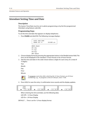 Page 3463-14 Attendant Setting Time and Date
Attendant Features and Operation
Attendant Setting Time and Date
Description
The System Time/Date must be set in admin programming or by the first programmed 
Attendant using feature code 692.
Programming Steps
To set the time and date that appears on display telephones:
1. Press FLASH and dial [11]. The following message displays:
MM M = Month
DD = Day
YY = Year
HH= Hour
MM  = Minute
2. Choose display format by pressing the appropriate button in the flexible button...