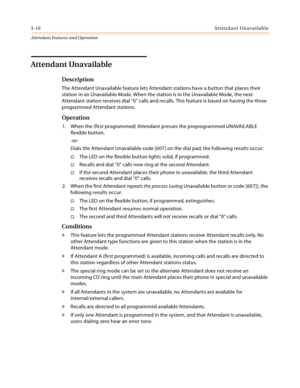 Page 3483-16Attendant Unavailable
Attendant Features and Operation
Attendant Unavailable
Description
The Attendant Unavailable feature lets Attendant stations have a button that places their 
station in an Unavailable Mode. When the station is in the Unavailable Mode, the next 
Attendant station receives dial “0” calls and recalls. This feature is based on having the three 
programmed Attendant stations.
Operation
1. When the (first programmed) Attendant presses the preprogrammed UNAVAILABLE 
flexible button,...