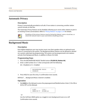 Page 362-16Automatic Privacy
Features and Operation
Automatic Privacy
Description
Privacy is automatically provided on all calls. If one station is conversing, another station 
cannot intrude on that line.
The Automatic Privacy feature can be disabled, allowing up to seven other stations to join in 
on existing CO line conversations. Refer to “Privacy Release” on page 2-216 for details.
Background Music
Description
Each digital telephone user may receive music over their speaker when an optional music 
source...