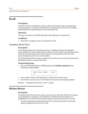 Page 3563-24Recall
Attendant Features and Operation
Recall
Description
A held CO call left unattended by a station recalls the Attendant(s) after a programmable 
time period elapses. A recalling CO line flashes at a distinctive rate and has an LCD display 
that identifies the originating station of the unanswered call.
Operation
To answer a recall, press OUTSIDE LINE button that is flashing at a very fast rate.
Conditions
» Recall does not apply to intercom calls placed on hold.
Attendant Recall Timer...