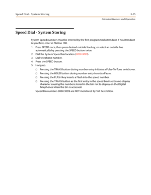 Page 357Speed Dial - System Storing3-25
Attendant Features and Operation
Speed Dial - System Storing
System Speed numbers must be entered by the first programmed Attendant. If no Attendant 
is specified, enter at Station 100.
1. Press SPEED once, then press desired outside line key; or select an outside line 
automatically by pressing the SPEED button twice.
2. Dial the System Speed bin location (9020-9099).
3. Dial telephone number.
4. Press the SPEED button.
5. Hang up.
Pressing the TRANS button during number...