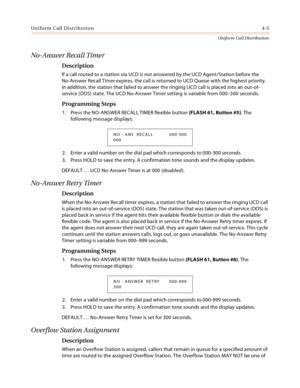 Page 363Uniform Call Distribution4-5
Uniform Call Distribution
No-Answer Recall Timer
Description
If a call routed to a station via UCD is not answered by the UCD Agent/Station before the 
No-Answer Recall Timer expires, the call is returned to UCD Queue with the highest priority. 
In addition, the station that failed to answer the ringing UCD call is placed into an out-of-
service (OOS) state. The UCD No-Answer Timer setting is variable from 000–300 seconds.
Programming Steps
1. Press the NO-ANSWER RECALL TIMER...