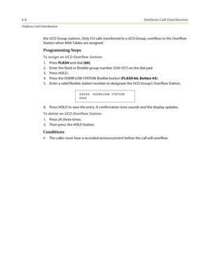 Page 3644-6Uniform Call Distribution
Uniform Cal l D is tributio n
the UCD Group stations. Only CO calls transferred to a UCD Group, overflow to the Overflow 
Station when RAN Tables are assigned.
Programming Steps
To assign an UCD Overflow Station:
1. Press FLASH and dial [60].
2. Enter the fixed or flexible group number (550-557) on the dial pad.
3. Press HOLD.
4. Press the OVERFLOW STATION flexible button (FLASH 60, Button #3).
5. Enter a valid flexible station number to designate the UCD Group’s Overflow...