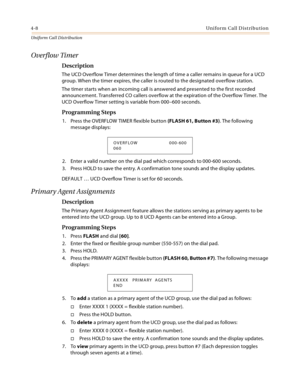Page 3664-8Uniform Call Distribution
Uniform Cal l D is tributio n
Overflow Timer
Description
The UCD Overflow Timer determines the length of time a caller remains in queue for a UCD 
group. When the timer expires, the caller is routed to the designated overflow station.
The timer starts when an incoming call is answered and presented to the first recorded 
announcement. Transferred CO callers overflow at the expiration of the Overflow Timer. The 
UCD Overflow Timer setting is variable from 000–600 seconds....