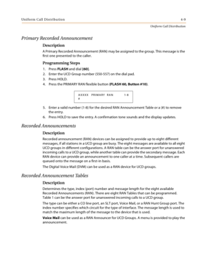 Page 367Uniform Call Distribution4-9
Uniform Call Distribution
Primary Recorded Announcement
Description
A Primary Recorded Announcement (RAN) may be assigned to the group. This message is the 
first one presented to the caller.
Programming Steps
1. Press FLASH and dial [60].
2. Enter the UCD Group number (550-557) on the dial pad.
3. Press HOLD.
4. Press the PRIMARY RAN flexible button (FLASH 60, Button #10).
5. Enter a valid number (1-8) for the desired RAN Announcement Table or a (#) to remove 
the entry.
6....