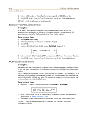 Page 3704-12Uniform Call Distribution
Uniform Cal l D is tributio n
2. Enter a valid number on the dial pad which corresponds to 000-300 seconds.
3. Press HOLD to save the entry. A confirmation tone sounds and the display updates.
DEFAULT … UCD Ring Timer is set for 60 seconds.
Secondary Recorded Announcement
Description
A Secondary Recorded Announcement (RAN) may be assigned to the group. This 
announcement can be used for follow-up information after the Primary message. This 
announcement plays after the...