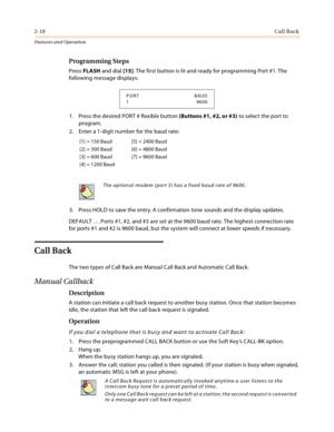 Page 382-18Call Back
Features and Operation
Programming Steps
Press FLASH and dial [15]. The first button is lit and ready for programming Port #1. The 
following message displays:
1. Press the desired PORT # flexible button (Buttons #1, #2, or #3) to select the port to 
program.
2. Enter a 1-digit number for the baud rate:
3. Press HOLD to save the entry. A confirmation tone sounds and the display updates.
DEFAULT . . . Ports #1, #2, and #3 are set at the 9600 baud rate. The highest connection rate 
for ports...