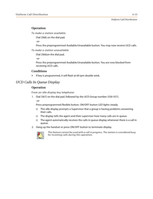 Page 371Uniform Call Distribution4-13
Uniform Call Distribution
Operation
To make a station available:
Dial [566] on the dial pad,
-or-
Press the preprogrammed Available/Unavailable button. You may now receive UCD calls.
To make a station unavailable:
Dial [566]on the dial pad,
-or-
Press the preprogrammed Available/Unavailable button. You are now blocked from 
receiving UCD calls.
Conditions
» If key is programmed, it will flash at 60 ipm double wink.
UCD Calls In Queue Display
Operation
From an idle display...