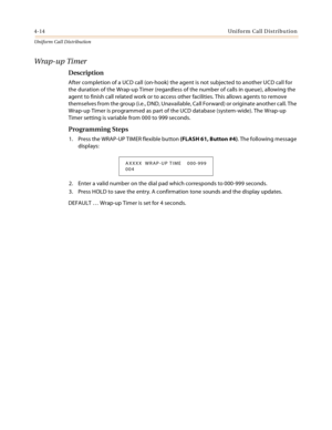 Page 3724-14Uniform Call Distribution
Uniform Cal l D is tributio n
Wrap-up Timer
Description
After completion of a UCD call (on-hook) the agent is not subjected to another UCD call for 
the duration of the Wrap-up Timer (regardless of the number of calls in queue), allowing the 
agent to finish call related work or to access other facilities. This allows agents to remove 
themselves from the group (i.e., DND, Unavailable, Call Forward) or originate another call. The 
Wrap-up Timer is programmed as part of the...