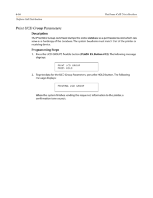 Page 3744-16Uniform Call Distribution
Uniform Cal l D is tributio n
Print UCD Group Parameters
Description
The Print UCD Group command dumps the entire database as a permanent record which can 
serve as a hardcopy of the database. The system baud rate must match that of the printer or 
receiving device.
Programming Steps
1. Press the UCD GROUPS flexible button (FLASH 85, Button #12). The following message 
displays:
2. To print data for the UCD Group Parameters, press the HOLD button. The following 
message...