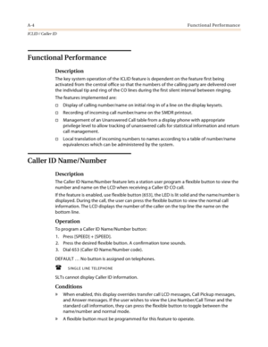 Page 378A-4Functional Performance
ICLID / Caller ID
Functional Performance
Description
The key system operation of the ICLID feature is dependent on the feature first being 
activated from the central office so that the numbers of the calling party are delivered over 
the individual tip and ring of the CO lines during the first silent interval between ringing.
The features implemented are:
Display of calling number/name on initial ring-in of a line on the display keysets.
Recording of incoming call number/name...