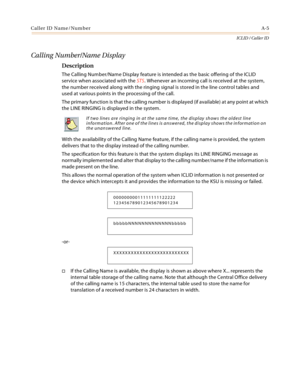 Page 379Caller ID Name/NumberA-5
ICLID / Caller ID
Calling Number/Name Display
Description
The Calling Number/Name Display feature is intended as the basic offering of the ICLID 
service when associated with the STS. Whenever an incoming call is received at the system, 
the number received along with the ringing signal is stored in the line control tables and 
used at various points in the processing of the call.
The primary function is that the calling number is displayed (if available) at any point at which...