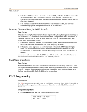 Page 380A-6ICLID Programming
ICLID / Caller ID
If the Central Office delivers a Name, it is positioned left justified in the 24-character field 
on the display. Note that if a number is received which matches a number/name 
translation, the translated name is used and the name delivered from the Central Office is 
effectively discarded.
If No Name is available from the Central Office or a Translation Table, the delivered 
number is displayed as the repeated character N (14 characters).
Incoming Number/Name for...