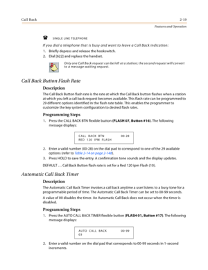 Page 39Call Back2-19
Features and Operation
SINGLE LINE TELEPHONE
If you dial a telephone that is busy and want to leave a Call Back indication:
1. Briefly depress and release the hookswitch.
2. Dial [622] and replace the handset.
Call Back Button Flash Rate
Description
The Call Back Button flash rate is the rate at which the Call Back button flashes when a station 
at which you left a call back request becomes available. This flash rate can be programmed to 
29 different options identified in the flash rate...