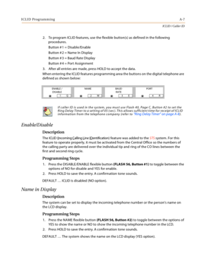 Page 381ICLID ProgrammingA-7
ICLID / Caller ID
2. To program ICLID features, use the flexible button(s) as defined in the following 
procedures.
Button # 1 = Disable/Enable
Button # 2 = Name In Display
Button # 3 = Baud Rate Display
Button # 4 = Port Assignment
3. After all entries are made, press HOLD to accept the data.
When entering the ICLID features programming area the buttons on the digital telephone are 
defined as shown below:
Enable/Disable
Description
The ICLID (Incoming Calling Line IDentification)...