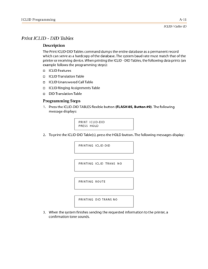 Page 385ICLID ProgrammingA-11
ICLID / Caller ID
Print ICLID - DID Tables
Description
The Print ICLID-DID Tables command dumps the entire database as a permanent record 
which can serve as a hardcopy of the database. The system baud rate must match that of the 
printer or receiving device. When printing the ICLID - DID Tables, the following data prints (an 
example follows the programming steps):
ICLID Features
ICLID Translation Table
ICLID Unanswered Call Table
ICLID Ringing Assignments Table
DID...