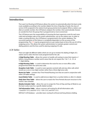 Page 391IntroductionB-3
Appendix B - Least Cost Routing
Introduction
The Least Cost Routing (LCR) feature allows the system to automatically select the least costly 
route available according to the number dialed, the time of day/day of week, the class of 
service (COS) assigned to the station/trunk group priority level assigned. When a station user 
dials an outside number, the LCR feature analyzes the number, then automatically chooses 
an outside line from the group that is programmed as most economical.
The...