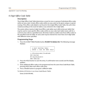 Page 396B-8Programming LCR Tables
Appendix B - Least Cost Routing
6-Digit Office Code Table
Description
The 6-Digit Office Code Table determines a route for one or a group of individual office codes 
within an area code. Certain office codes within an area code can be given unique or special 
routing. If the office code dialed is not found in the 6-digit Office Code Table, the call is then 
routed according to the route list table as was entered in the 3-digit table.
The system allows twenty 6-digit Area/Office...