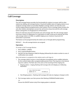 Page 41Call Coverage2-21
Features and Operation
Call Coverage
Description
The Call Coverage feature provides the functionality for stations to answer calls for other 
stations by utilizing call coverage buttons. Visual and Audible status of ringing stations to an 
assigned coverage station are provided. Multiple coverage stations can have the same 
remote ringing station(s) programmed on their stations. Once a coverage station answers the 
call, other stations attempting to answer the call receive a busy tone...