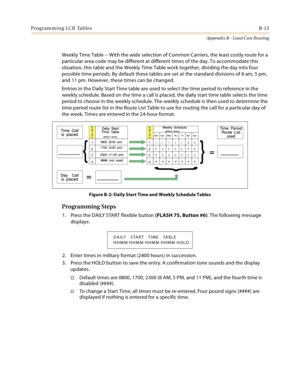 Page 401Programming LCR TablesB-13
Appendix B - Least Cost Routing
Weekly Time Table -- With the wide selection of Common Carriers, the least costly route for a 
particular area code may be different at different times of the day. To accommodate this 
situation, this table and the Weekly Time Table work together, dividing the day into four 
possible time periods. By default these tables are set at the standard divisions of 8 am, 5 pm, 
and 11 pm. However, these times can be changed.
Entries in the Daily Start...