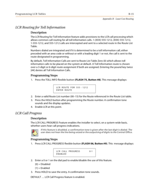 Page 403Programming LCR TablesB-15
Appendix B - Least Cost Routing
LCR Routing for Toll Information
Description
The LCR Routing for Toll Information feature adds provisions to the LCR call processing which 
allows common call routing for all toll information calls. 1-(XXX) 555-1212, (XXX) 555-1212, 
1-555-1212, and 555-1212 calls are intercepted and sent to a selected route in the Route List 
Table.
Numbers dialed are integrated and if it is determined to be a toll information call, either 
preceded with an area...