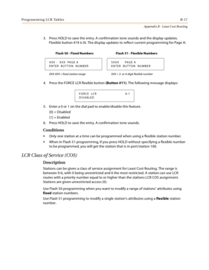 Page 405Programming LCR TablesB-17
Appendix B - Least Cost Routing
3. Press HOLD to save the entry. A confirmation tone sounds and the display updates. 
Flexible button #19 is lit. The display updates to reflect current programming for Page A:
4. Press the FORCE LCR flexible button (Button #11). The following message displays:
5. Enter a 0 or 1 on the dial pad to enable/disable this feature.
[0] = Disabled
[1] = Enabled
6. Press HOLD to save the entry. A confirmation tone sounds.
Conditions
» Only one station at...