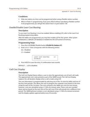 Page 407Programming LCR TablesB-19
Appendix B - Least Cost Routing
Conditions
» Only one station at a time can be programmed when using a flexible station number.
» When in Flash 51 programming, if you press HOLD without specifying a flexible number 
to be programmed, you will get the station that is in port/station 100.
Enable/Disable Least Cost Routing
Description
To use Least Cost Routing, it must be enabled. Before enabling LCR, refer to the Least Cost 
Routing programming tables.
After the tables are...