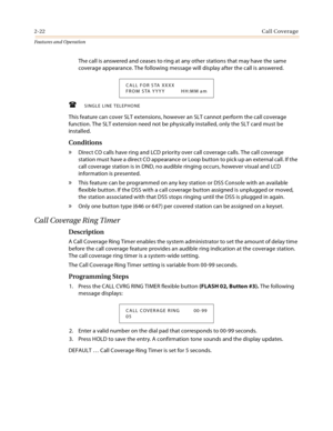 Page 422-22Call Coverage
Features and Operation
The call is answered and ceases to ring at any other stations that may have the same 
coverage appearance. The following message will display after the call is answered.
SINGLE LINE TELEPHONE
This feature can cover SLT extensions, however an SLT cannot perform the call coverage 
function. The SLT extension need not be physically installed, only the SLT card must be 
installed.
Conditions
» Direct CO calls have ring and LCD priority over call coverage calls. The...