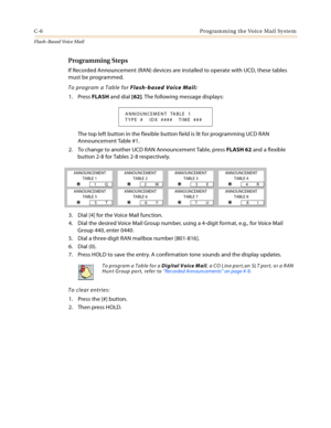 Page 422C-6 Programming the Voice Mail System
Flash-Based Vo ice Mail
Programming Steps
If Recorded Announcement (RAN) devices are installed to operate with UCD, these tables 
must be programmed.
To program a Table for Flash-based Voice Mail:
1. Press FLASH and dial [62]. The following message displays:
The top left button in the flexible button field is lit for programming UCD RAN 
Announcement Table #1.
2. To change to another UCD RAN Announcement Table, press FLASH 62 and a flexible 
button 2-8 for Tables 2-8...