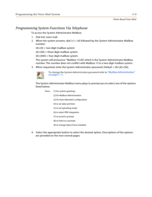 Page 425Programming the Voice Mail System C-9
Flash-Based Voice Mail
Programming System Functions Via Telephone
To access the System Administrator Mailbox:
1. Dial into voice mail.
2. When the system answers, dial [
] + [#] followed by the System Administrator Mailbox 
number:
[#]+[0] = two-digit mailbox system
[#]+[00] = three-digit mailbox system
[#]+[000] = four-digit mailbox system
The system will announce: “Mailbox 15-00”, which is the System Administrator Mailbox 
number. This number does not conflict...