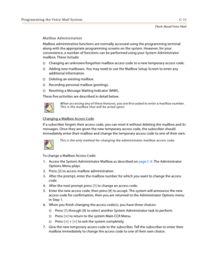 Page 427Programming the Voice Mail System C-11
Flash-Based Voice Mail
Mailbox Administration
Mailbox administrative functions are normally accessed using the programming terminal 
along with the appropriate programming screens on the system. However, for your 
convenience, a number of functions can be performed using your System Administrator 
mailbox. These include:
Changing an unknown/forgotten mailbox access code to a new temporary access code.
Adding new mailboxes. You may need to use the Mailbox Setup...