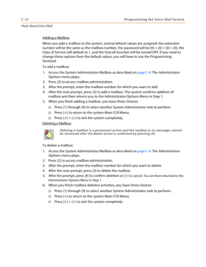 Page 428C-12 Programming the Voice Mail System
Flash-Based Vo ice Mail
Adding a Mailbox
When you add a mailbox to the system, several default values are assigned: the extension 
number will be the same as the mailbox number, the password will be [0] + [0] + [0] + [0], the 
Class of Service will default to 1, and the Outcall function will be turned OFF. If you need to 
change these options from the default values, you will have to use the Programming 
Terminal.
To add a mailbox:
1. Access the System Administrator...