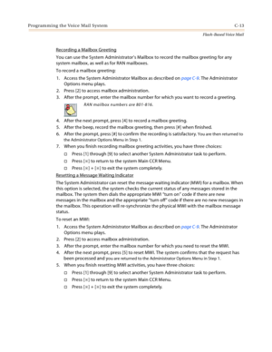 Page 429Programming the Voice Mail System C-13
Flash-Based Voice Mail
Recording a Mailbox Greeting
You can use the System Administrator’s Mailbox to record the mailbox greeting for any 
system mailbox, as well as for RAN mailboxes.
To record a mailbox greeting:
1. Access the System Administrator Mailbox as described on page C-9. The Administrator 
Options menu plays.
2. Press [2] to access mailbox administration.
3. After the prompt, enter the mailbox number for which you want to record a greeting.
4. After the...