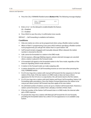 Page 442-24Call Forward
Features and Operation
4. Press the CALL FORWARD flexible button (Button #10). The following message displays:
5. Enter a 0 or 1 on the dial pad to enable/disable this feature.
[0] = Disabled
[1] = Enabled
6. Press HOLD to save the entry. A confirmation tone sounds.
DEFAULT …Call Forwarding is enabled at all stations.
Conditions
» Only one station at a time can be programmed when using a flexible station number.
» When in Flash 51 programming, if you press HOLD without specifying a...