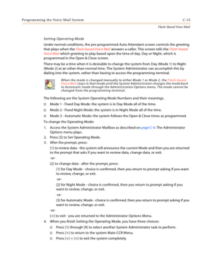 Page 431Programming the Voice Mail System C-15
Flash-Based Voice Mail
Setting Operating Mode
Under normal conditions, the pre-programmed Auto Attendant screen controls the greeting 
that plays when the Flash-based Voice Mail answers a caller. This screen tells the Flash-based 
Voice Mail which greeting to play based upon the time of day, Day or Night, which is 
programmed in the Open & Close screen.
There may be a time when it is desirable to change the system from Day (Mode 1) to Night 
(Mode 2) at an...