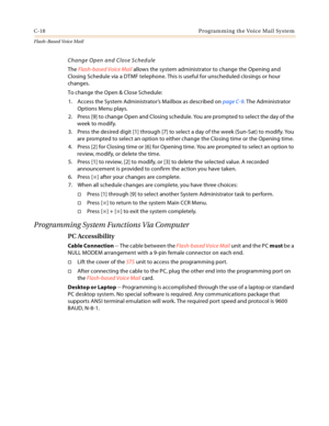 Page 434C-18 Programming the Voice Mail System
Flash-Based Vo ice Mail
Change Open and Close Schedule
The Flash-based Voice Mail allows the system administrator to change the Opening and 
Closing Schedule via a DTMF telephone. This is useful for unscheduled closings or hour 
changes.
To change the Open & Close Schedule:
1. Access the System Administrator’s Mailbox as described on page C-9. The Administrator 
Options Menu plays.
2. Press [9] to change Open and Closing schedule. You are prompted to select the day...