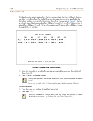 Page 438C-22 Programming the Voice Mail System
Flash-Based Vo ice Mail
The Day/Opening greeting plays from the time you specify in the Open field until the time 
specified in the Close field. The Night/Close greeting plays after the time specified in the 
Close field until the next specified time in the Open field. For example, in Figu re C-3 the Day 
greeting is played during weekdays from 9:00 a.m. through 5:00 p.m. The Night greeting is 
played from 5:00 p.m. through 9:00 a.m. Monday through Friday, and from...