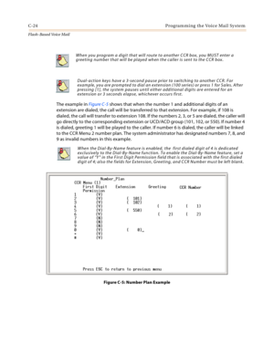 Page 440C-24 Programming the Voice Mail System
Flash-Based Vo ice Mail
The example in Figure C-5 shows that when the number 1 and additional digits of an 
extension are dialed, the call will be transferred to that extension. For example, if 108 is 
dialed, the call will transfer to extension 108. If the numbers 2, 3, or 5 are dialed, the caller will 
go directly to the corresponding extension or UCD/ACD group (101, 102, or 550). If number 4 
is dialed, greeting 1 will be played to the caller. If number 6 is...