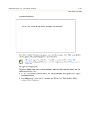 Page 453Programming the Voice Mail System C-37
Flash-Based Voice Mail
System Initialization
Enter [Y] to initialize the voice mail system and erase all messages. Enter [N] or press [Esc] to 
exit this option without initializing the voice mail system.
Messages Waiting Display
This screen displays how many new messages are waiting in the voice mail system and the 
mailboxes that own them.
If a line has multiple mailbox numbers, this indicates that the message has been copied 
to other mailboxes.
As mailbox...