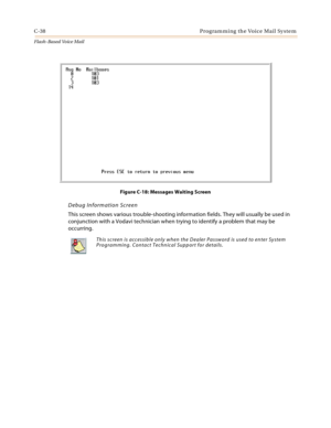 Page 454C-38 Programming the Voice Mail System
Flash-Based Vo ice Mail
Figure C-18: Messages Waiting Screen
Debug Information Screen
This screen shows various trouble-shooting information fields. They will usually be used in 
conjunction with a Vodavi technician when trying to identify a problem that may be 
occurring.
This screen is accessible only when the Dealer Password is used to enter System 
Programming. Contact Technical Support for details. 
