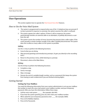 Page 460C-44User Operations
Flash-Based Vo ice Mail
User Operations
This section explains how to operate the Flash-based Voice Mail features.
How to Use the Voice Mail System
 The system is programmed to respond when any of the 12 telephone keys are pressed. If 
no key is pressed in response to a prompt, the system assumes the caller is confused.
The system repeats the caller’s options. If there is still no response, the system 
automatically transfers an external caller to an attendant, or politely...