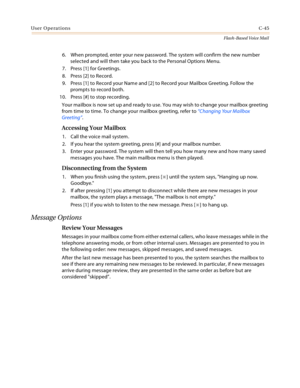 Page 461User OperationsC-45
Flash-Based Voice Mail
6. When prompted, enter your new password. The system will confirm the new number 
selected and will then take you back to the Personal Options Menu.
7. Press [1] for Greetings.
8. Press [2] to Record.
9. Press [1] to Record your Name and [2] to Record your Mailbox Greeting. Follow the 
prompts to record both.
10. Press [#] to stop recording.
Your mailbox is now set up and ready to use. You may wish to change your mailbox greeting 
from time to time. To change...
