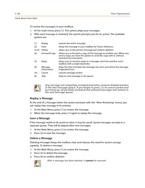 Page 462C-46User Operations
Flash-Based Vo ice Mail
To review the messages in your mailbox:
1. At the main menu, press [1]. The system plays your messages.
2. After each message is reviewed, the system prompts you for an action. The available 
options are.
Replay a Message
At the end of a message (when the system prompts with the After Reviewing menu) you 
can replay that message in its entirety.
1. At the Main Menu, press [1] to review the message.
2. When the message ends, press [1] again to replay the...