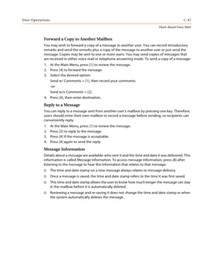 Page 463User OperationsC-47
Flash-Based Voice Mail
Forward a Copy to Another Mailbox
You may wish to forward a copy of a message to another user. You can record introductory 
remarks and send the remarks plus a copy of the message to another user or just send the 
message. Copies may be sent to one or more users. You may send copies of messages that 
are received in either voice mail or telephone answering mode. To send a copy of a message:
1. At the Main Menu, press [1] to review the message.
2. Press [4] to...