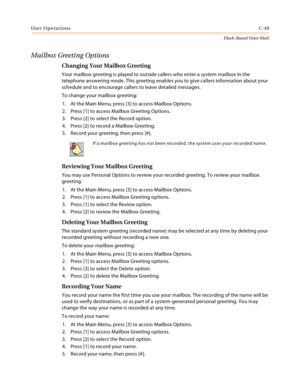 Page 465User OperationsC-49
Flash-Based Voice Mail
Mailbox Greeting Options
Changing Your Mailbox Greeting
Your mailbox greeting is played to outside callers who enter a system mailbox in the 
telephone answering mode. This greeting enables you to give callers information about your 
schedule and to encourage callers to leave detailed messages.
To change your mailbox greeting:
1. At the Main Menu, press [3] to access Mailbox Options.
2. Press [1] to access Mailbox Greeting Options.
3. Press [2] to select the...