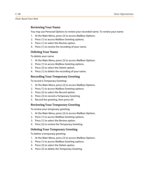 Page 466C-50User Operations
Flash-Based Vo ice Mail
Reviewing Your Name
You may use Personal Options to review your recorded name. To review your name:
1. At the Main Menu, press [3] to access Mailbox Options.
2. Press [1] to access Mailbox Greeting options.
3. Press [1] to select the Review option.
4. Press [1] to review the recording of your name.
Deleting Your Name
To delete your name:
1. At the Main Menu, press [3] to access Mailbox Options.
2. Press [1] to access Mailbox Greeting options.
3. Press [3] to...