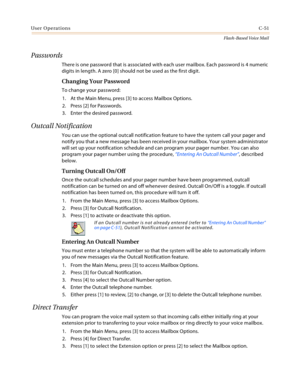 Page 467User OperationsC-51
Flash-Based Voice Mail
Passwords
There is one password that is associated with each user mailbox. Each password is 4 numeric 
digits in length. A zero [0] should not be used as the first digit.
Changing Your Password
To change your password:
1. At the Main Menu, press [3] to access Mailbox Options.
2. Press [2] for Passwords.
3. Enter the desired password.
Outcall Notification
You can use the optional outcall notification feature to have the system call your pager and 
notify you that...